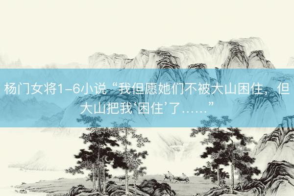 杨门女将1-6小说 “我但愿她们不被大山困住，但大山把我‘困住’了……”