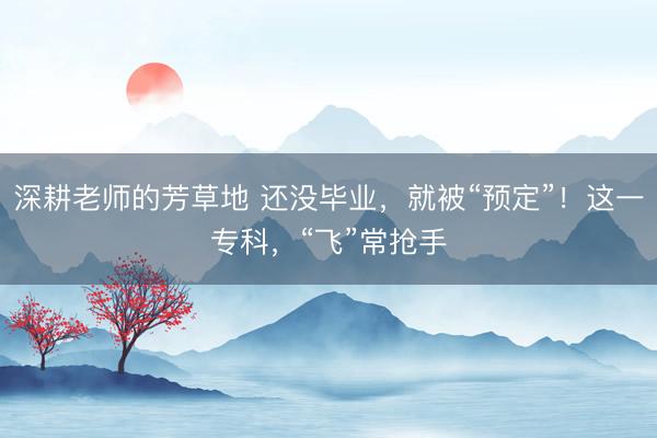 深耕老师的芳草地 还没毕业,就被“预定”!这一专科,“飞”常抢手