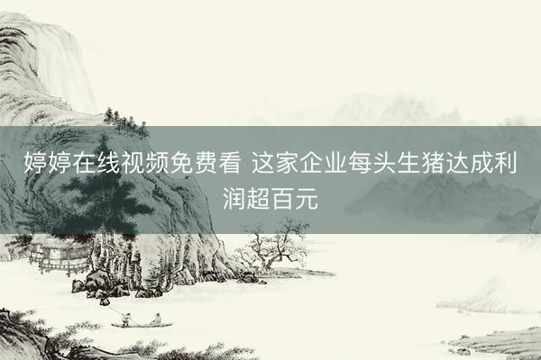 婷婷在线视频免费看 这家企业每头生猪达成利润超百元