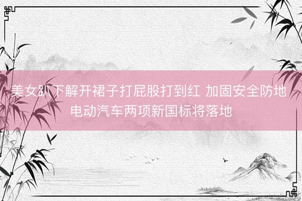 美女趴下解开裙子打屁股打到红 加固安全防地 电动汽车两项新国标将落地