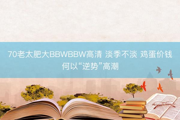 70老太肥大BBWBBW高清 淡季不淡 鸡蛋价钱何以“逆势”高潮