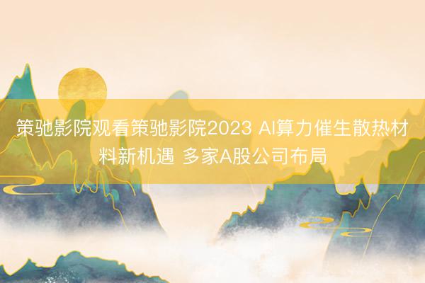 策驰影院观看策驰影院2023 AI算力催生散热材料新机遇 多家A股公司布局