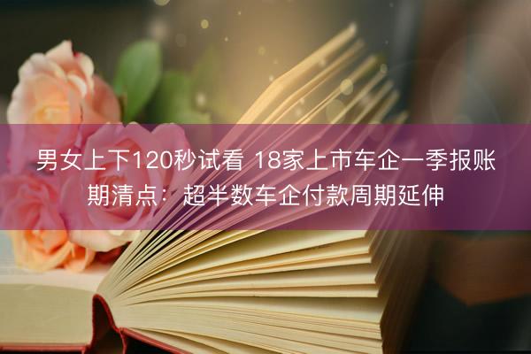 男女上下120秒试看 18家上市车企一季报账期清点：超半数车企付款周期延伸