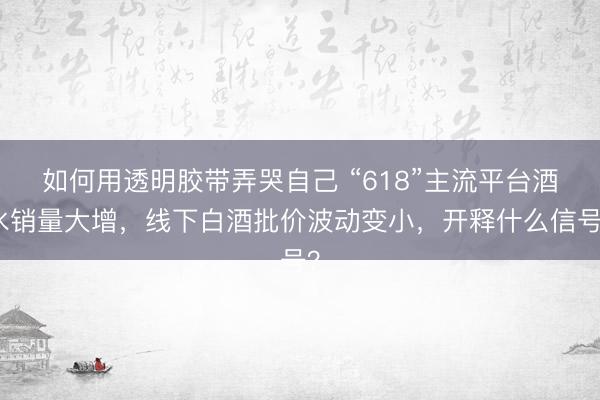 如何用透明胶带弄哭自己 “618”主流平台酒水销量大增，线下白酒批价波动变小，开释什么信号？
