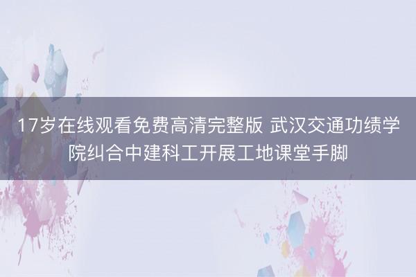 17岁在线观看免费高清完整版 武汉交通功绩学院纠合中建科工开展工地课堂手脚