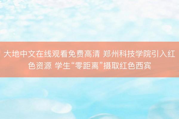 大地中文在线观看免费高清 郑州科技学院引入红色资源 学生“零距离”摄取红色西宾