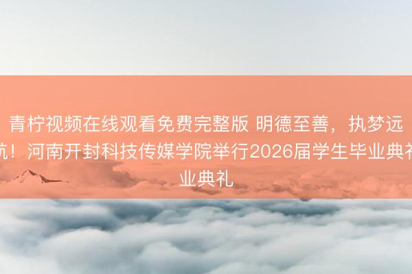 青柠视频在线观看免费完整版 明德至善,执梦远航!河南开封科技传媒学院举行2026届学生毕业典礼