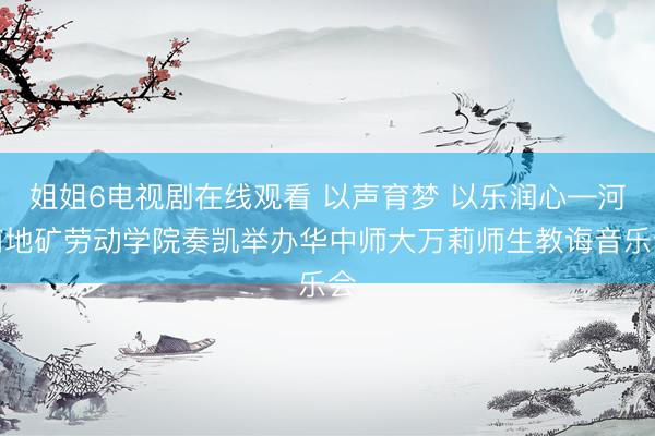 姐姐6电视剧在线观看 以声育梦 以乐润心—河南地矿劳动学院奏凯举办华中师大万莉师生教诲音乐会