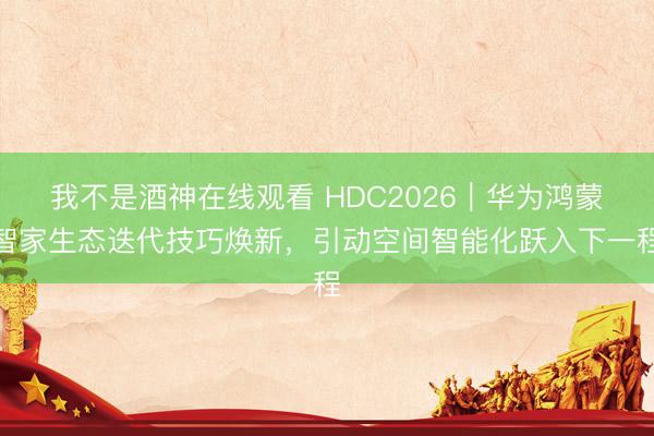 我不是酒神在线观看 HDC2026｜华为鸿蒙智家生态迭代技巧焕新，引动空间智能化跃入下一程