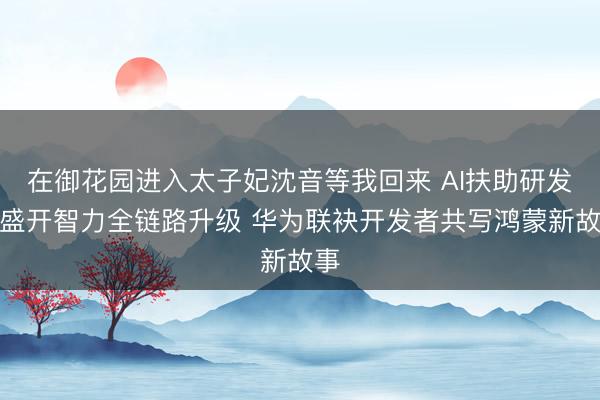 在御花园进入太子妃沈音等我回来 AI扶助研发与盛开智力全链路升级 华为联袂开发者共写鸿蒙新故事