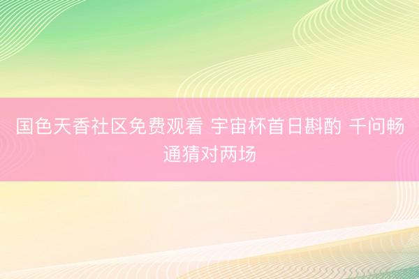 国色天香社区免费观看 宇宙杯首日斟酌 千问畅通猜对两场