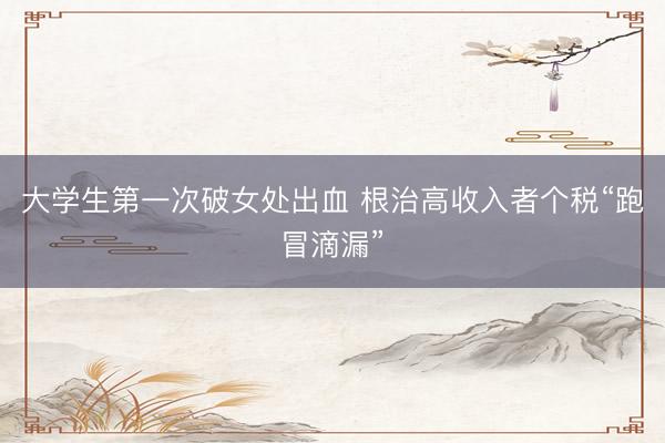 大学生第一次破女处出血 根治高收入者个税“跑冒滴漏”