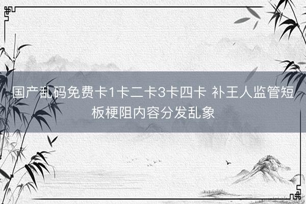 国产乱码免费卡1卡二卡3卡四卡 补王人监管短板梗阻内容分发乱象