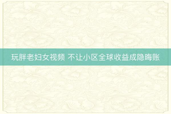 玩胖老妇女视频 不让小区全球收益成隐晦账