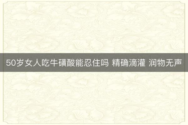 50岁女人吃牛磺酸能忍住吗 精确滴灌&amp;#32;润物无声