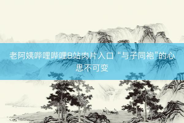 老阿姨哔哩哔哩B站肉片入口 “与子同袍”的心思不可变