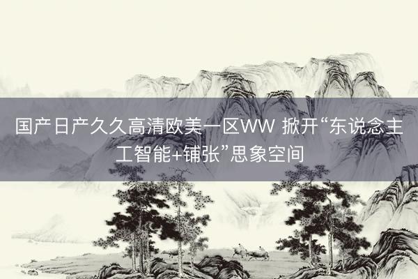 国产日产久久高清欧美一区WW 掀开“东说念主工智能+铺张”思象空间