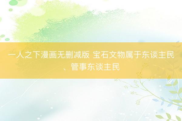 一人之下漫画无删减版 宝石文物属于东谈主民、管事东谈主民