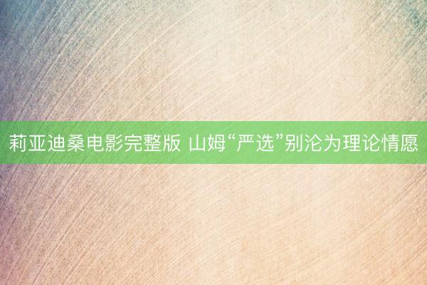 莉亚迪桑电影完整版 山姆“严选”别沦为理论情愿