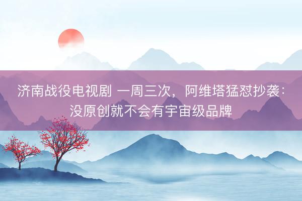 济南战役电视剧 一周三次，阿维塔猛怼抄袭：没原创就不会有宇宙级品牌
