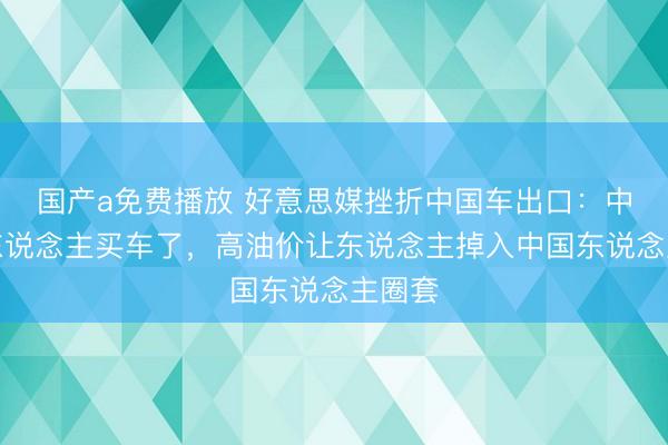 国产a免费播放 好意思媒挫折中国车出口：中国没东说念主买车了，高油价让东说念主掉入中国东说念主圈套