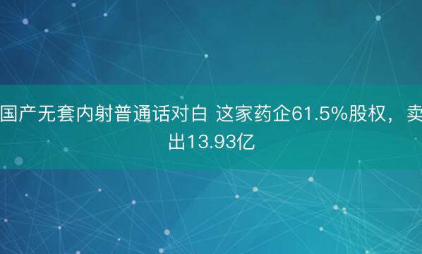 国产无套内射普通话对白 这家药企61.5%股权，卖出13.93亿