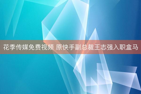 花季传媒免费视频 原快手副总裁王志强入职盒马