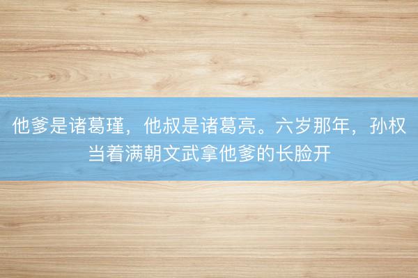 他爹是诸葛瑾，他叔是诸葛亮。六岁那年，孙权当着满朝文武拿他爹的长脸开
