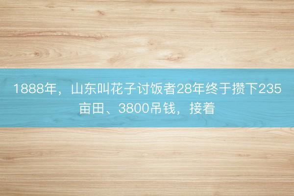 1888年，山东叫花子讨饭者28年终于攒下235亩田、3800吊钱，接着