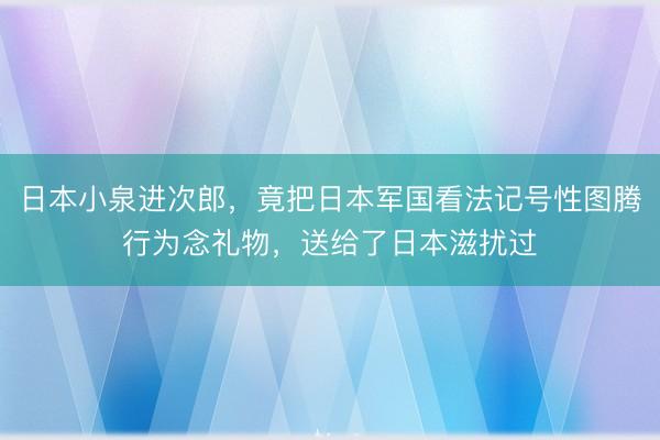 日本小泉进次郎，竟把日本军国看法记号性图腾行为念礼物，送给了日本滋扰过