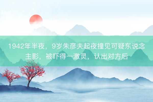 1942年半夜，9岁朱彦夫起夜撞见可疑东说念主影，被吓得一激灵，认出对方后