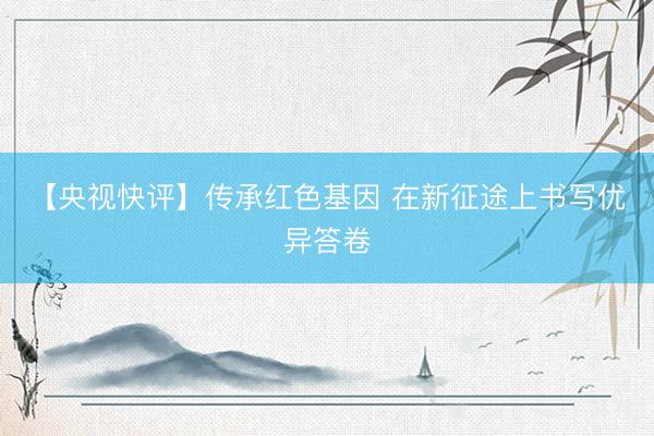 【央视快评】传承红色基因 在新征途上书写优异答卷