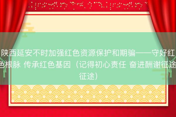 陕西延安不时加强红色资源保护和期骗——守好红色根脉 传承红色基因（记得初心责任 奋进酬谢征途）