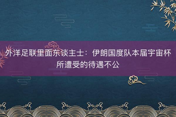 外洋足联里面东谈主士：伊朗国度队本届宇宙杯所遭受的待遇不公