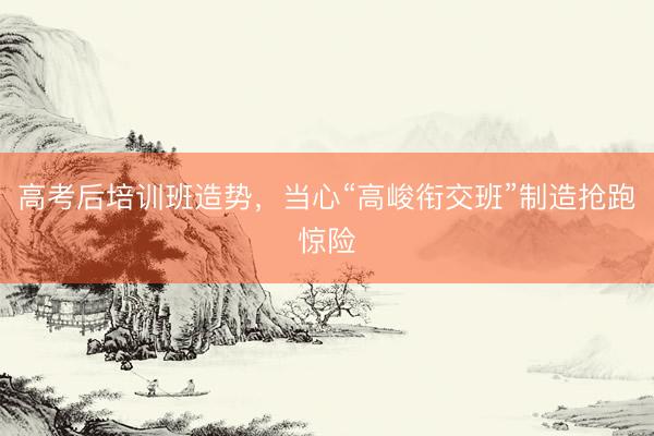 高考后培训班造势,当心“高峻衔交班”制造抢跑惊险