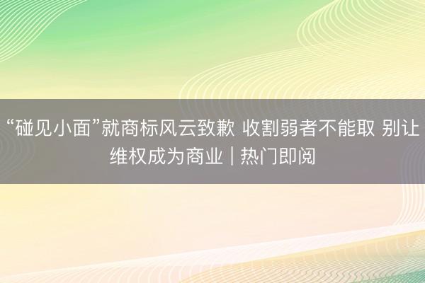 “碰见小面”就商标风云致歉 收割弱者不能取 别让维权成为商业 | 热门即阅