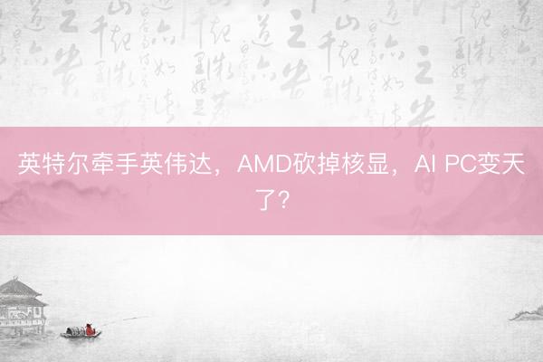 英特尔牵手英伟达,AMD砍掉核显,AI PC变天了?