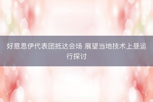 好意思伊代表团抵达会场 展望当地技术上昼运行探讨
