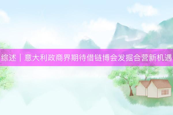 综述｜意大利政商界期待借链博会发掘合营新机遇