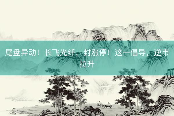 尾盘异动！长飞光纤，封涨停！这一倡导，逆市拉升