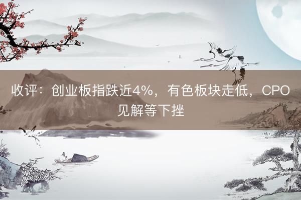 收评：创业板指跌近4%，有色板块走低，CPO见解等下挫