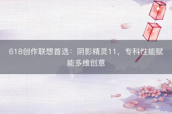 618创作联想首选：阴影精灵11，专科性能赋能多维创意