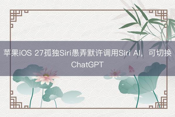 苹果iOS 27孤独Siri愚弄默许调用Siri AI，可切换ChatGPT